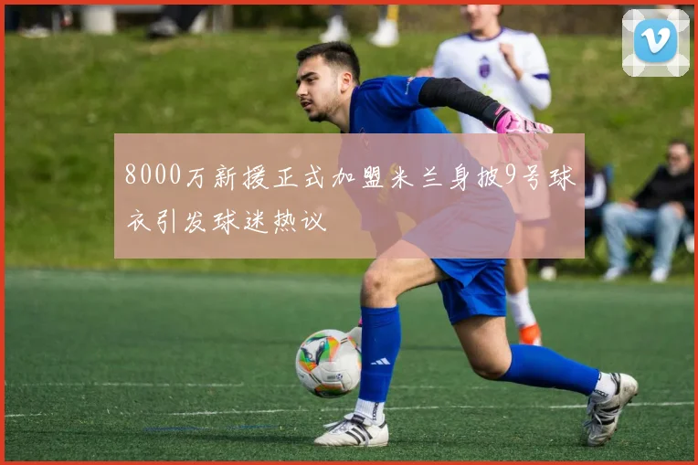 8000万新援正式加盟米兰身披9号球衣引发球迷热议