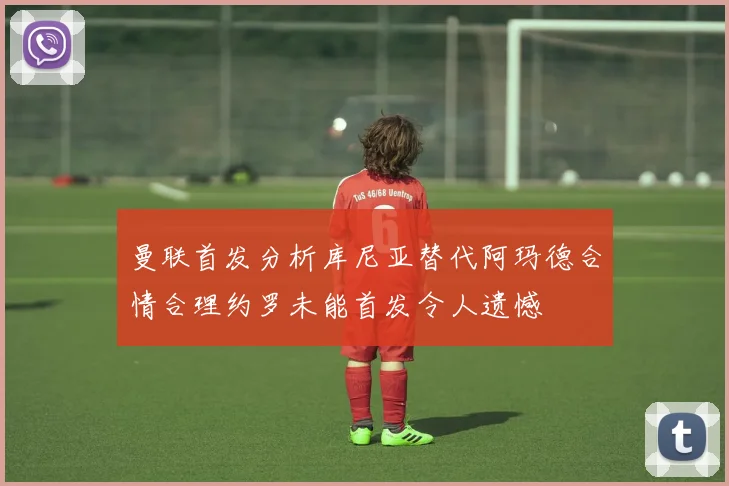 曼联首发分析库尼亚替代阿玛德合情合理约罗未能首发令人遗憾