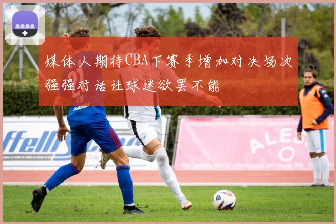 媒体人期待CBA下赛季增加对决场次强强对话让球迷欲罢不能