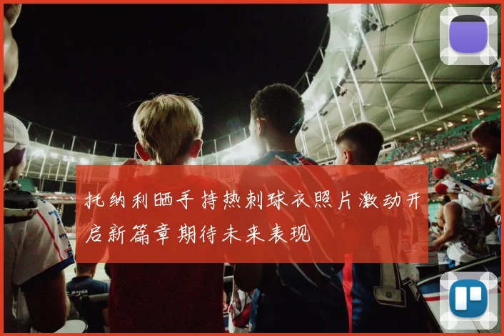 托纳利晒手持热刺球衣照片激动开启新篇章期待未来表现