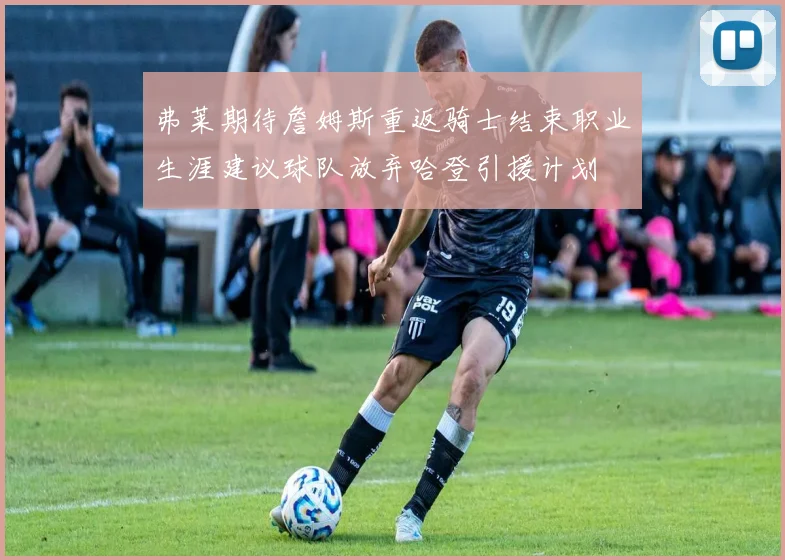弗莱期待詹姆斯重返骑士结束职业生涯建议球队放弃哈登引援计划