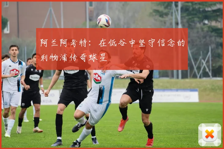 阿兰阿考特：在低谷中坚守信念的利物浦传奇球星