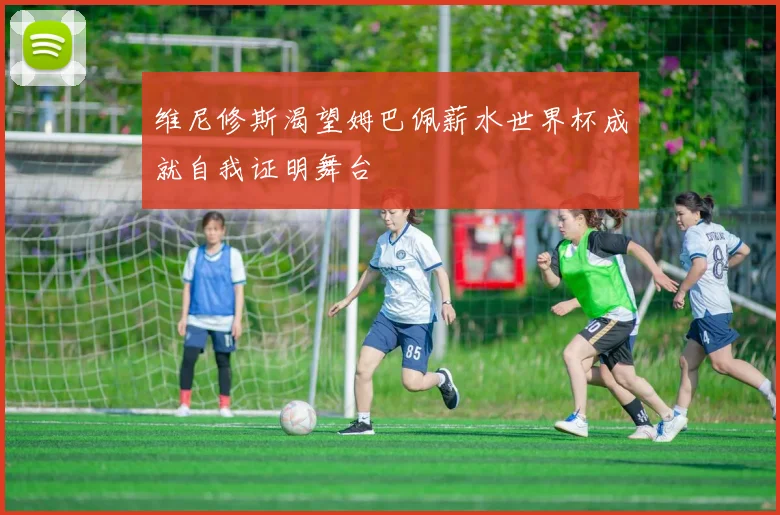 维尼修斯渴望姆巴佩薪水世界杯成就自我证明舞台