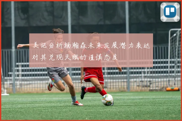 美记分析杨瀚森未来发展潜力表达对其兑现天赋的谨慎态度
