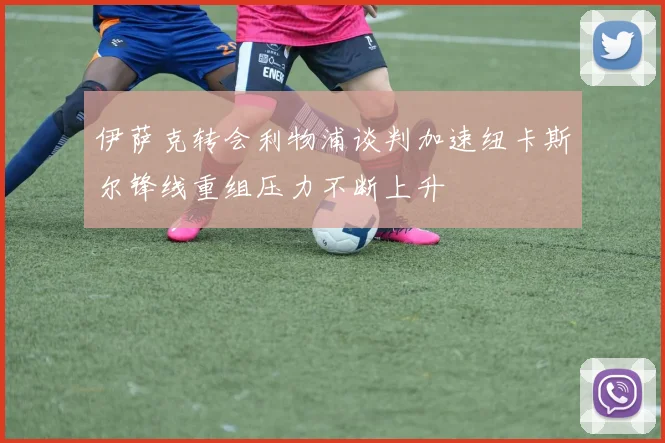 伊萨克转会利物浦谈判加速纽卡斯尔锋线重组压力不断上升
