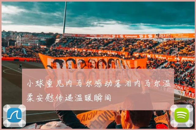 小球童见内马尔感动落泪内马尔温柔安慰传递温暖瞬间