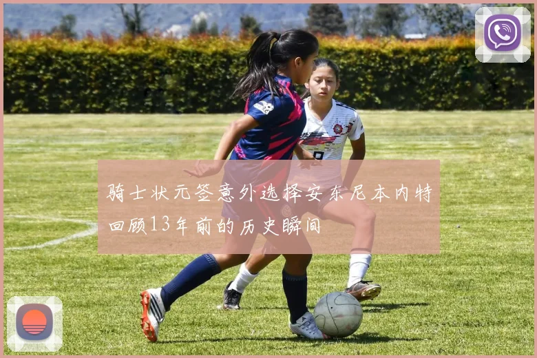 骑士状元签意外选择安东尼本内特回顾13年前的历史瞬间