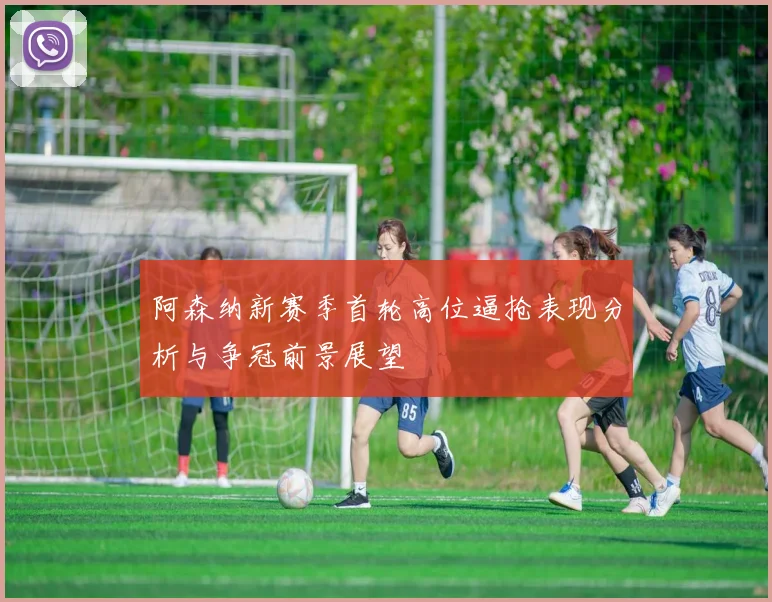 阿森纳新赛季首轮高位逼抢表现分析与争冠前景展望
