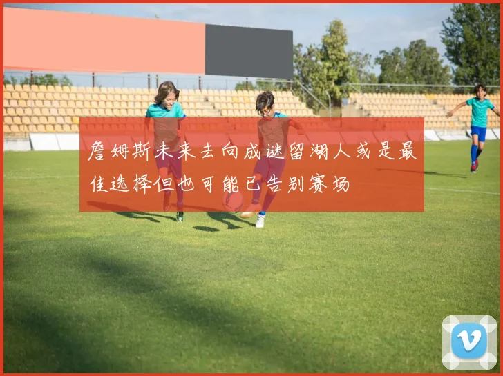 詹姆斯未来去向成谜留湖人或是最佳选择但也可能已告别赛场
