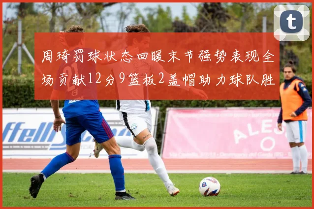 周琦罚球状态回暖末节强势表现全场贡献12分9篮板2盖帽助力球队胜利