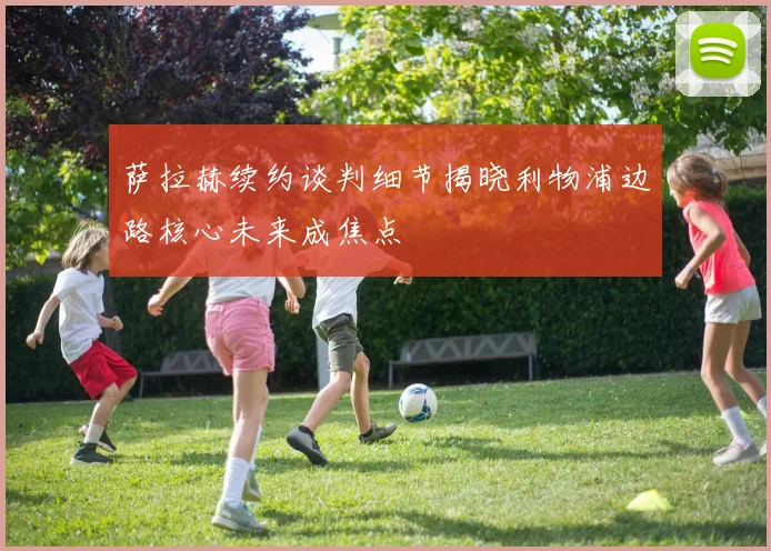 萨拉赫续约谈判细节揭晓利物浦边路核心未来成焦点