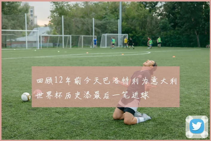 回顾12年前今天巴洛特利为意大利世界杯历史添最后一笔进球