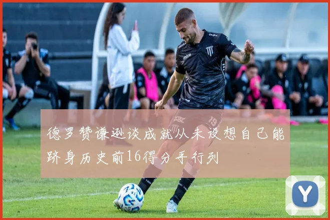 德罗赞谦逊谈成就从未设想自己能跻身历史前16得分手行列