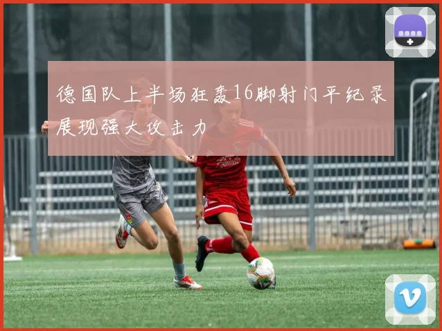 德国队上半场狂轰16脚射门平纪录展现强大攻击力