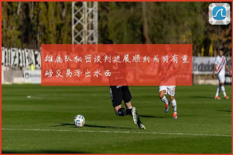 雄鹿队秘密谈判进展顺利或将有重磅交易浮出水面