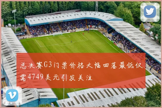 总决赛G3门票价格大幅回落最低仅需4749美元引发关注