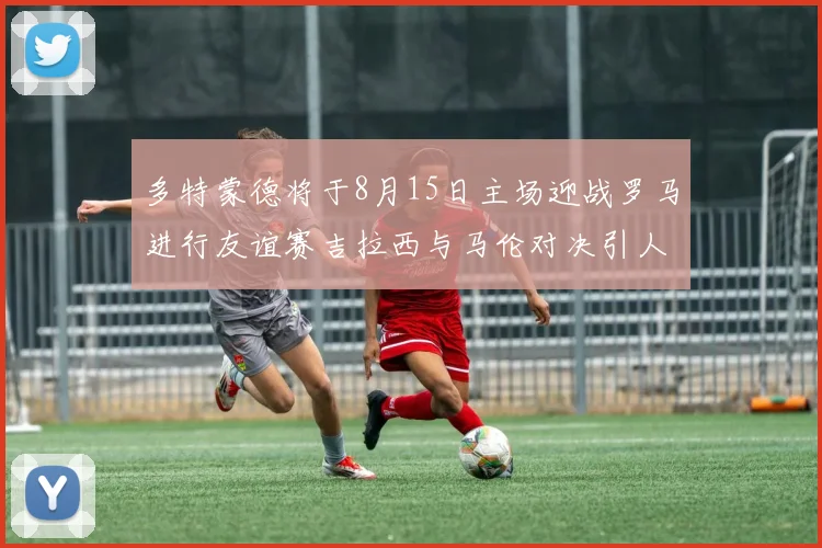 多特蒙德将于8月15日主场迎战罗马进行友谊赛吉拉西与马伦对决引人期待