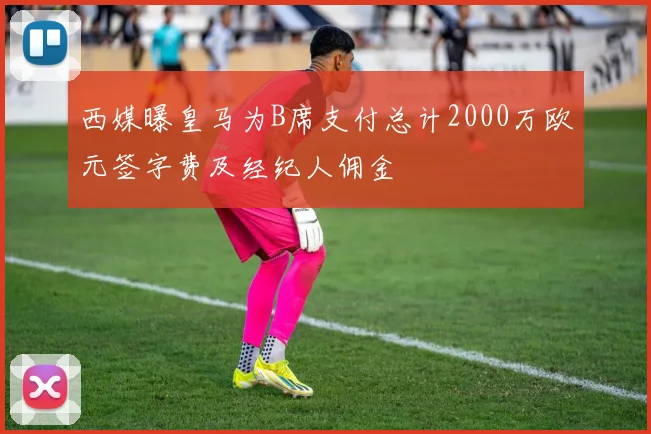 西媒曝皇马为B席支付总计2000万欧元签字费及经纪人佣金