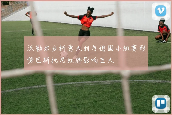 沃勒尔分析意大利与德国小组赛形势巴斯托尼红牌影响巨大