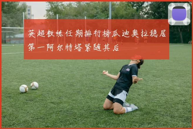英超教练任期排行榜瓜迪奥拉稳居第一阿尔特塔紧随其后