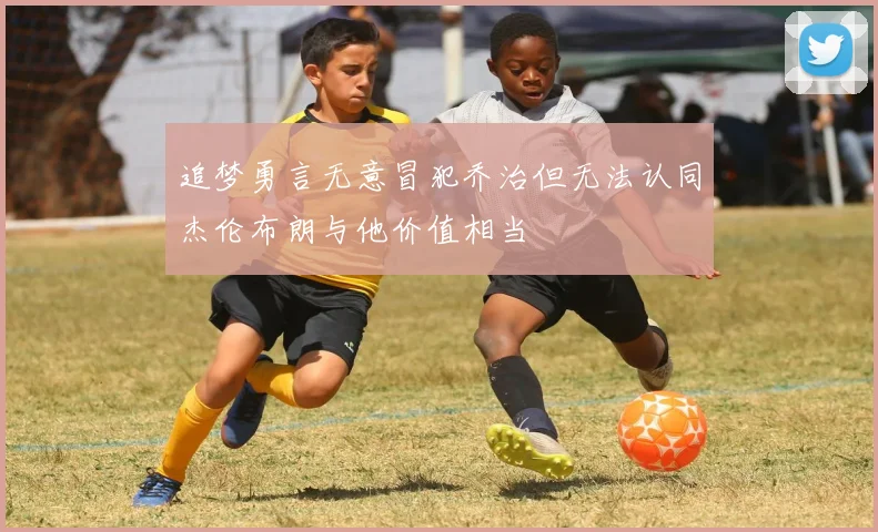 追梦勇言无意冒犯乔治但无法认同杰伦布朗与他价值相当