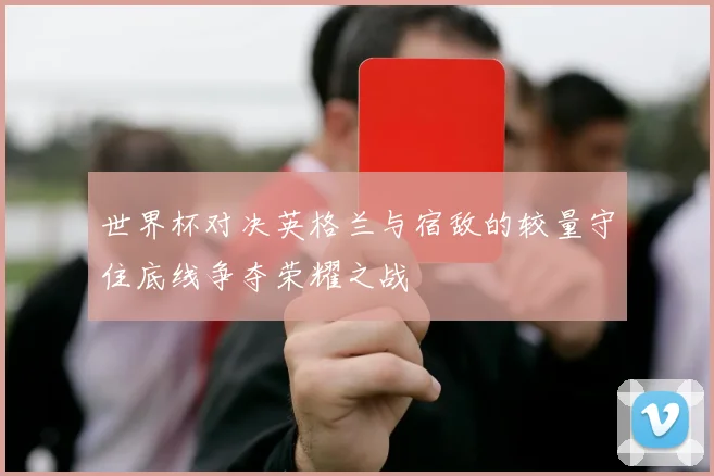 世界杯对决英格兰与宿敌的较量守住底线争夺荣耀之战
